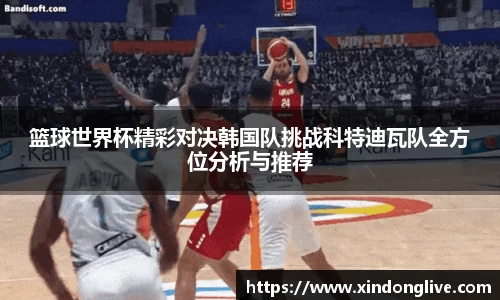 篮球世界杯精彩对决韩国队挑战科特迪瓦队全方位分析与推荐